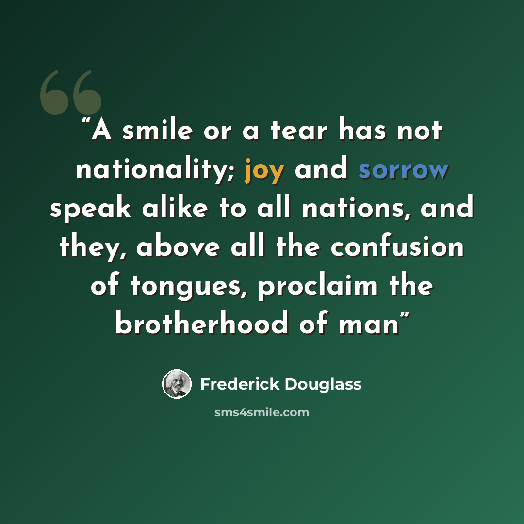 “A smile or a tear has not nationality; joy and sorrow speak alike to all nations, and they, above all the confusion of tongues, proclaim the brotherhood of man” quote by Frederick Douglass