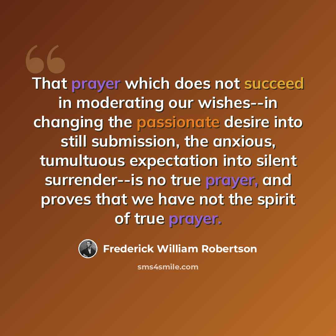 “That prayer which does not succeed in moderating our wishes--in changing the passionate desire into still submission, the anxious, tumultuous expectation into silent surrender--is no true prayer, and proves that we have not the spirit of true prayer.” quote by Frederick William Robertson