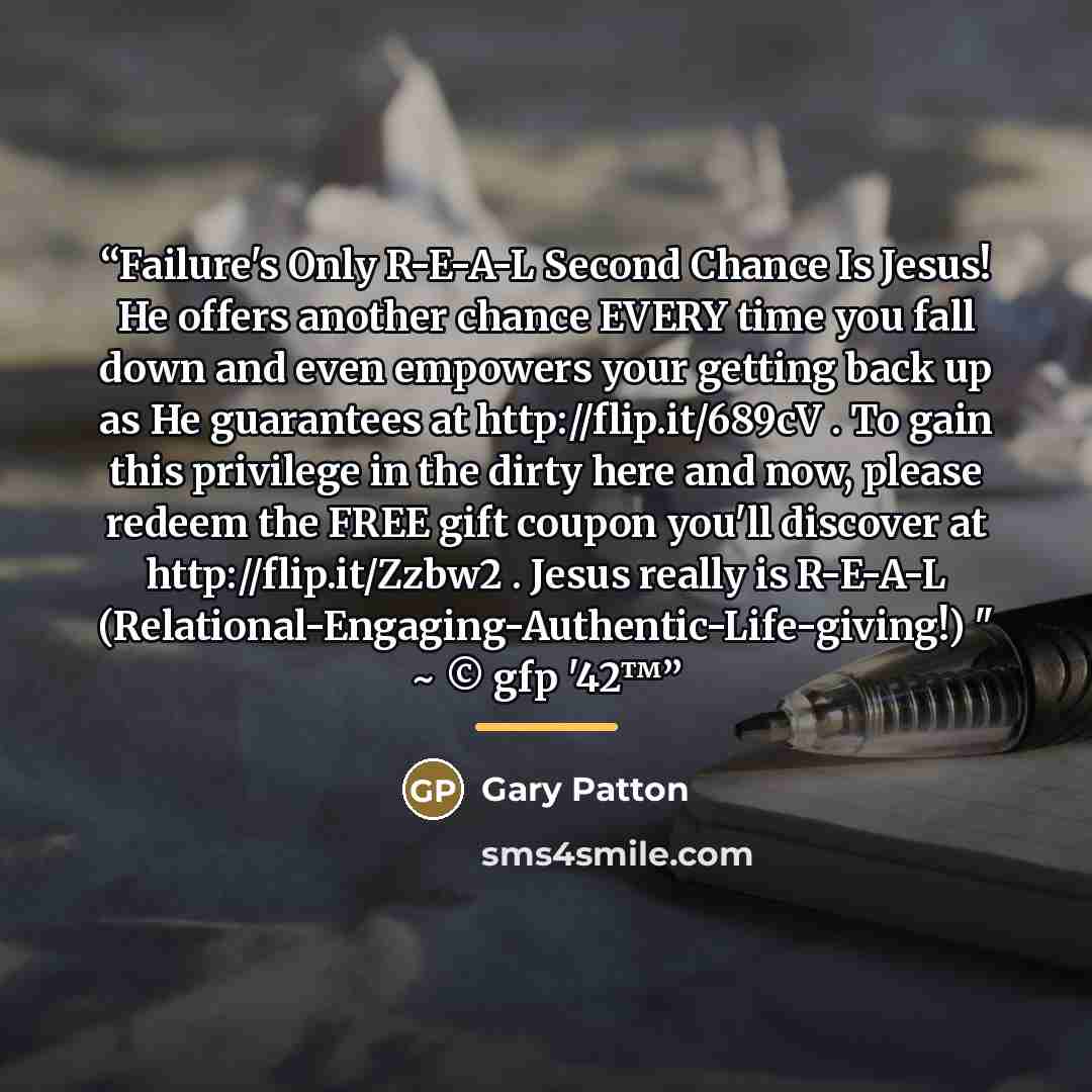 “Failure's Only R-E-A-L Second Chance Is Jesus! He offers another chance EVERY time you fall down and even empowers your getting back up as He guarantees at http://flip.it/689cV . To gain this privilege in the dirty here and now, please redeem the FREE gift coupon you'll discover at…” quote by Gary Patton
