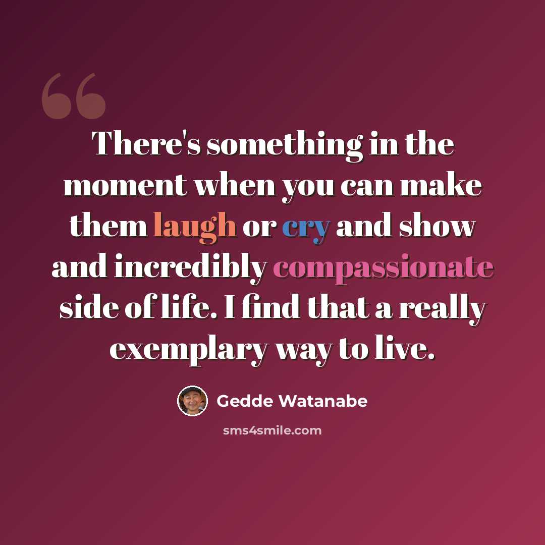 “There's something in the moment when you can make them laugh or cry and show and incredibly compassionate side of life. I find that a really exemplary way to live.” quote by Gedde Watanabe