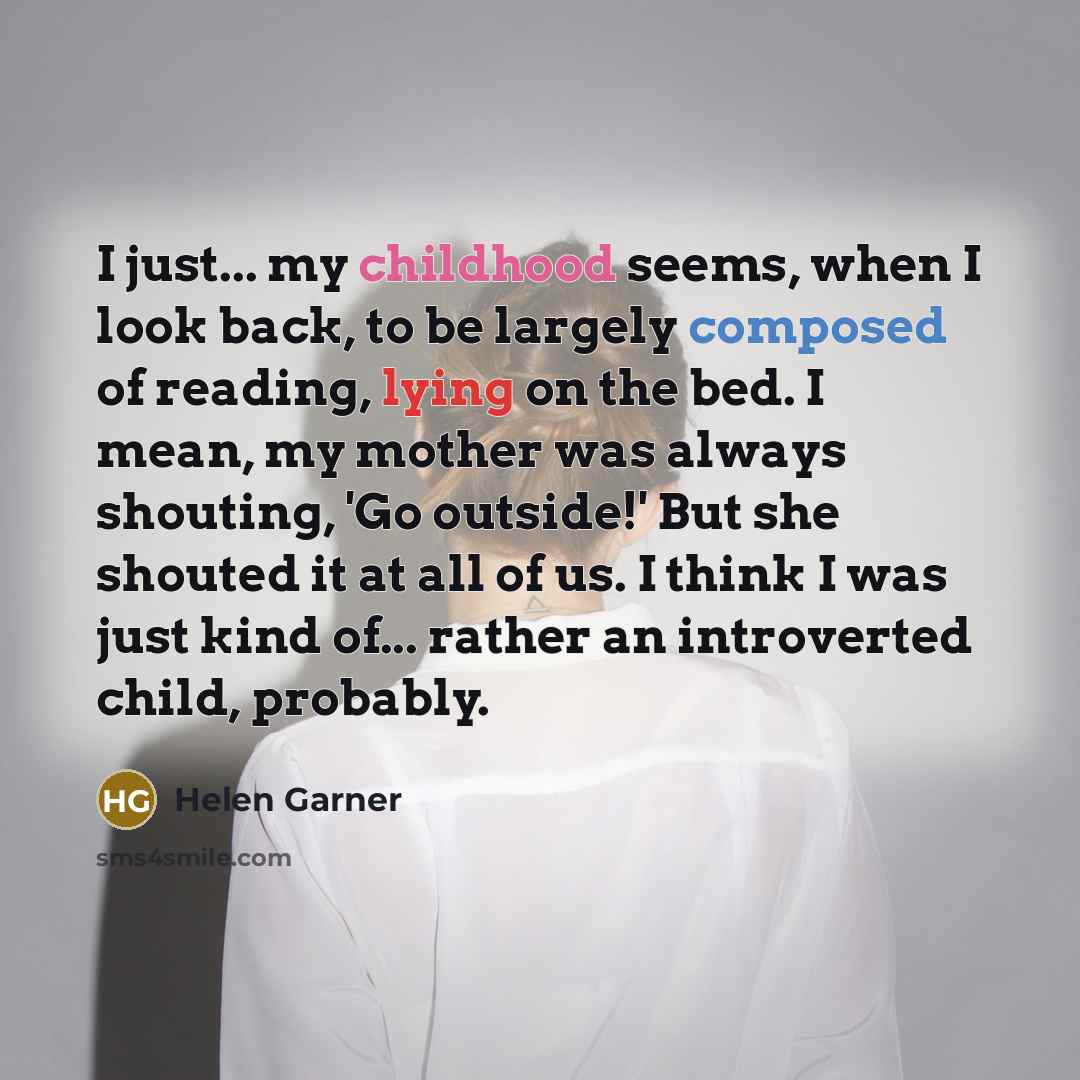 “I just... my childhood seems, when I look back, to be largely composed of reading, lying on the bed. I mean, my mother was always shouting, 'Go outside!' But she shouted it at all of us. I think I was just kind of... rather an introverted child, probably.” quote by Helen Garner