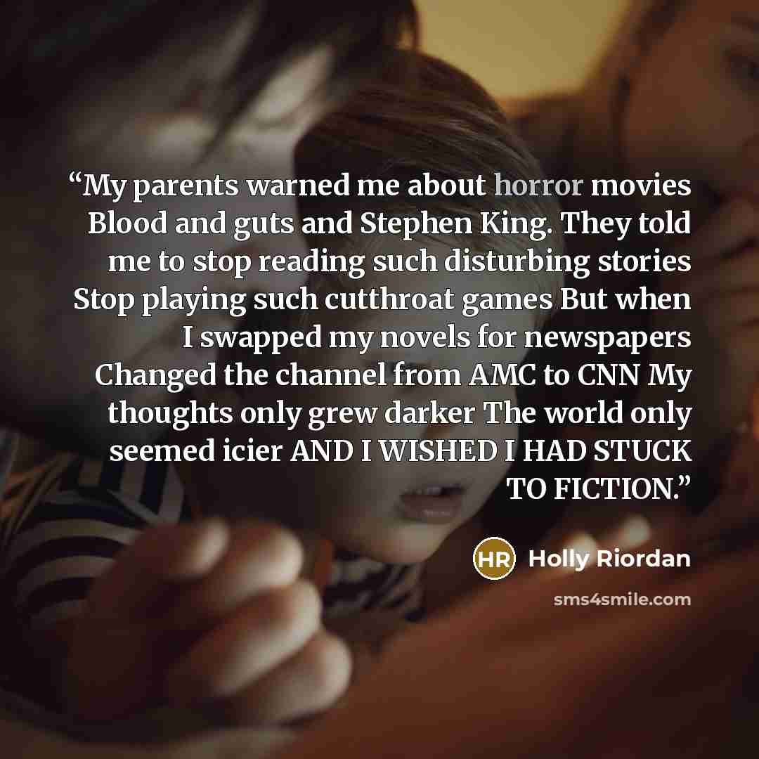 “My parents warned me about horror movies Blood and guts and Stephen King. They told me to stop reading such disturbing stories Stop playing such cutthroat games But when I swapped my novels for newspapers Changed the channel from AMC to CNN My thoughts only grew darker The world only seemed icier…” quote by Holly Riordan