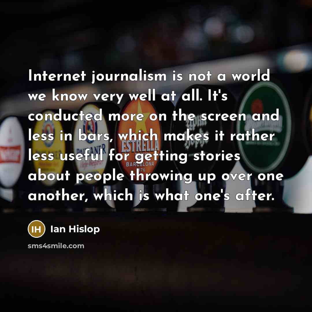 “Internet journalism is not a world we know very well at all. It's conducted more on the screen and less in bars, which makes it rather less useful for getting stories about people throwing up over one another, which is what one's after.” quote by Ian Hislop