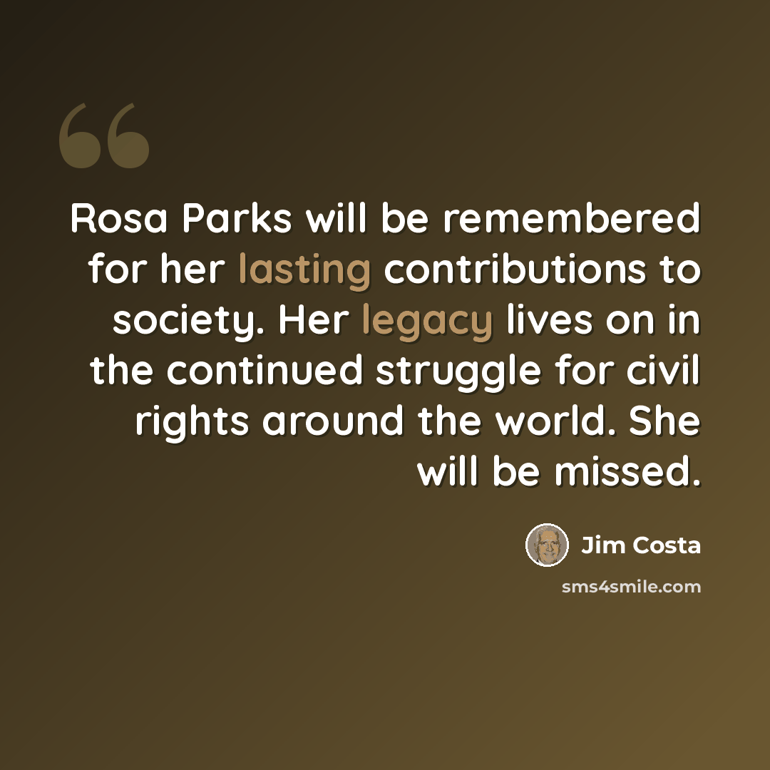 “Rosa Parks will be remembered for her lasting contributions to society. Her legacy lives on in the continued struggle for civil rights around the world. She will be missed.” quote by Jim Costa