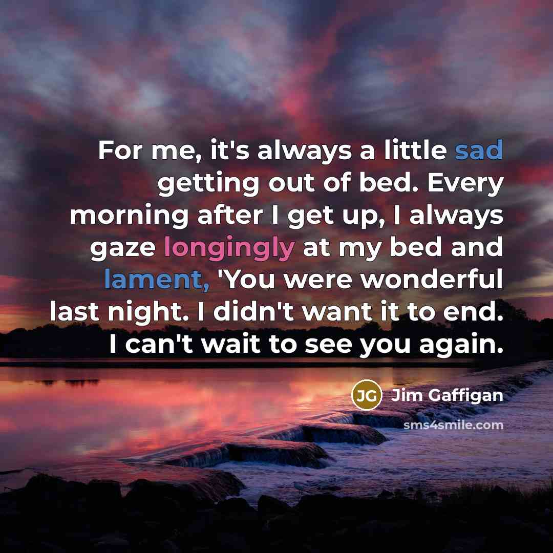 “For me, it's always a little sad getting out of bed. Every morning after I get up, I always gaze longingly at my bed and lament, 'You were wonderful last night. I didn't want it to end. I can't wait to see you again.” quote by Jim Gaffigan