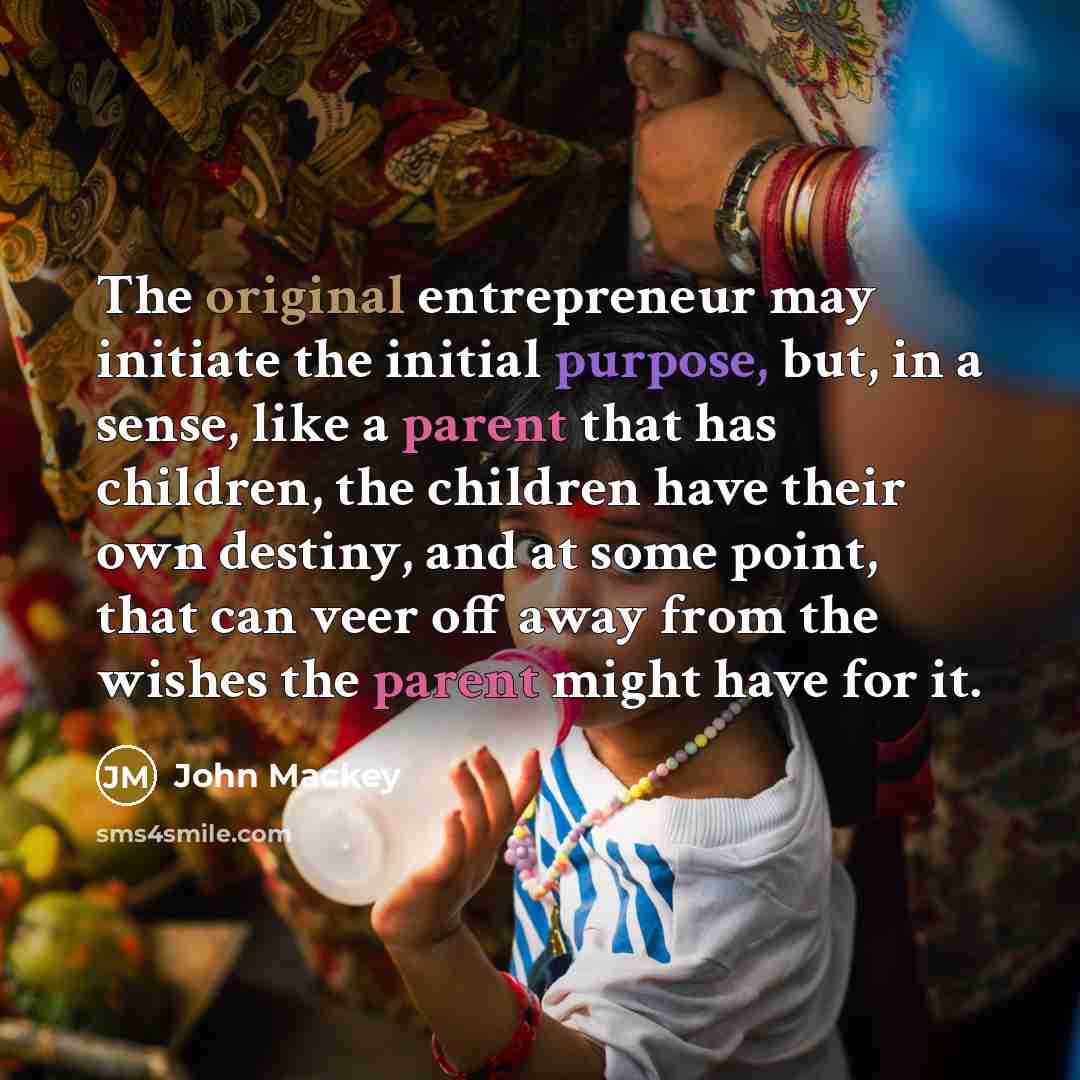 “The original entrepreneur may initiate the initial purpose, but, in a sense, like a parent that has children, the children have their own destiny, and at some point, that can veer off away from the wishes the parent might have for it.” quote by John Mackey