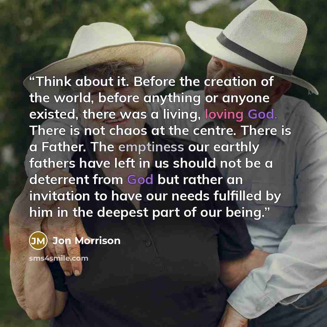 “Think about it. Before the creation of the world, before anything or anyone existed, there was a living, loving God. There is not chaos at the centre. There is a Father. The emptiness our earthly fathers have left in us should not be a deterrent from God but rather an invitation to have our needs…” quote by Jon Morrison