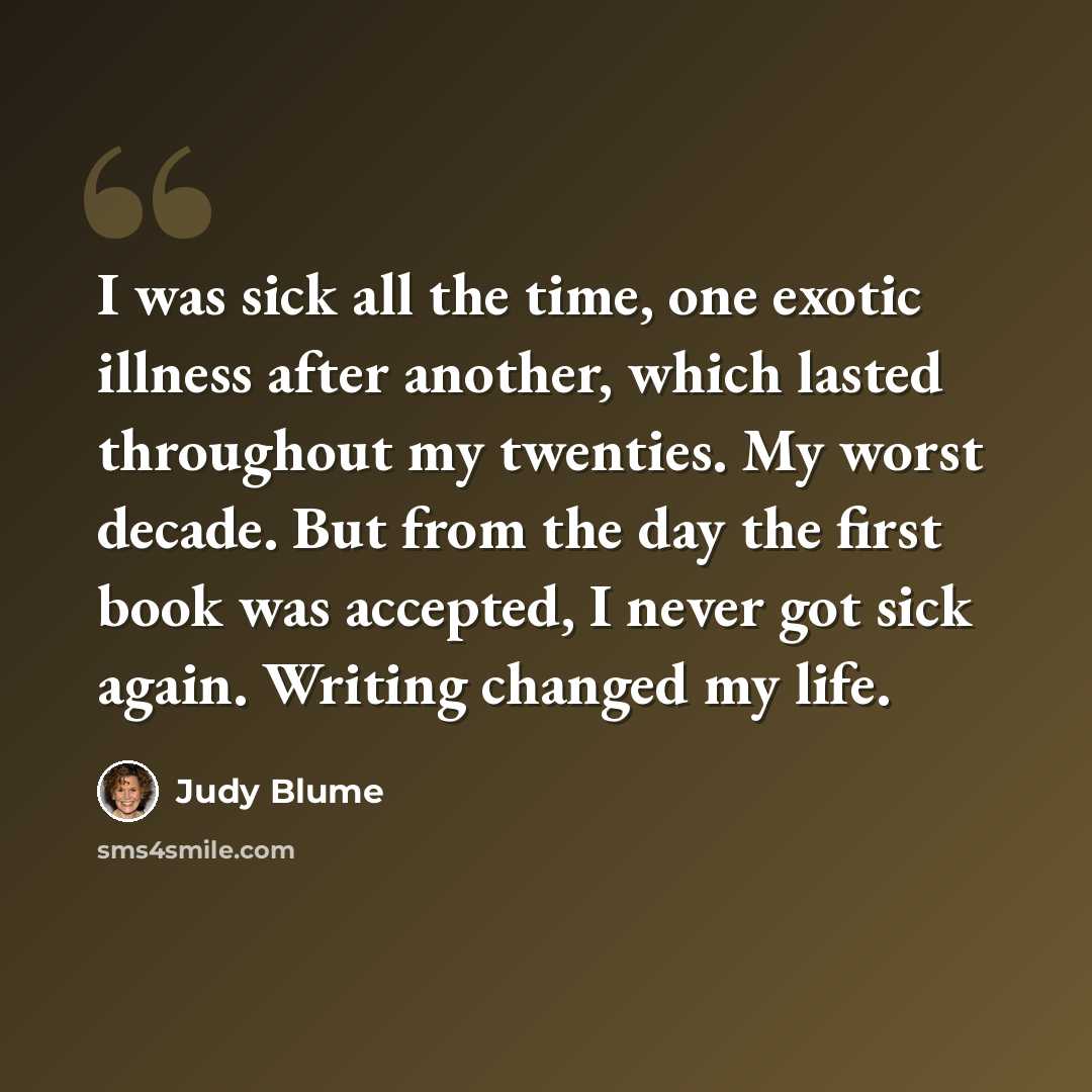 “I was sick all the time, one exotic illness after another, which lasted throughout my twenties. My worst decade. But from the day the first book was accepted, I never got sick again. Writing changed my life.” quote by Judy Blume