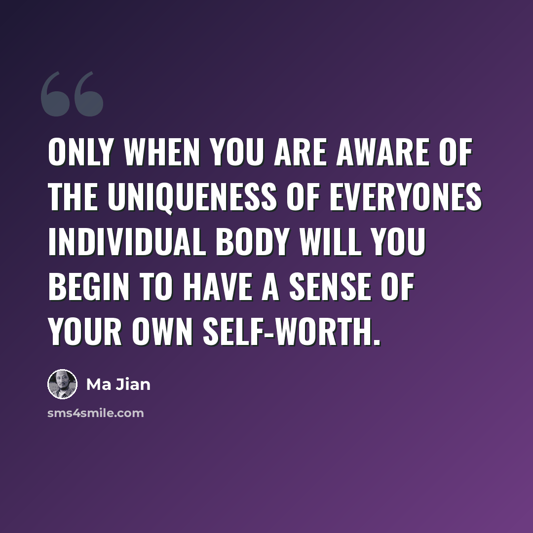 “Only when you are aware of the uniqueness of everyones individual body will you begin to have a sense of your own self-worth.” quote by Ma Jian