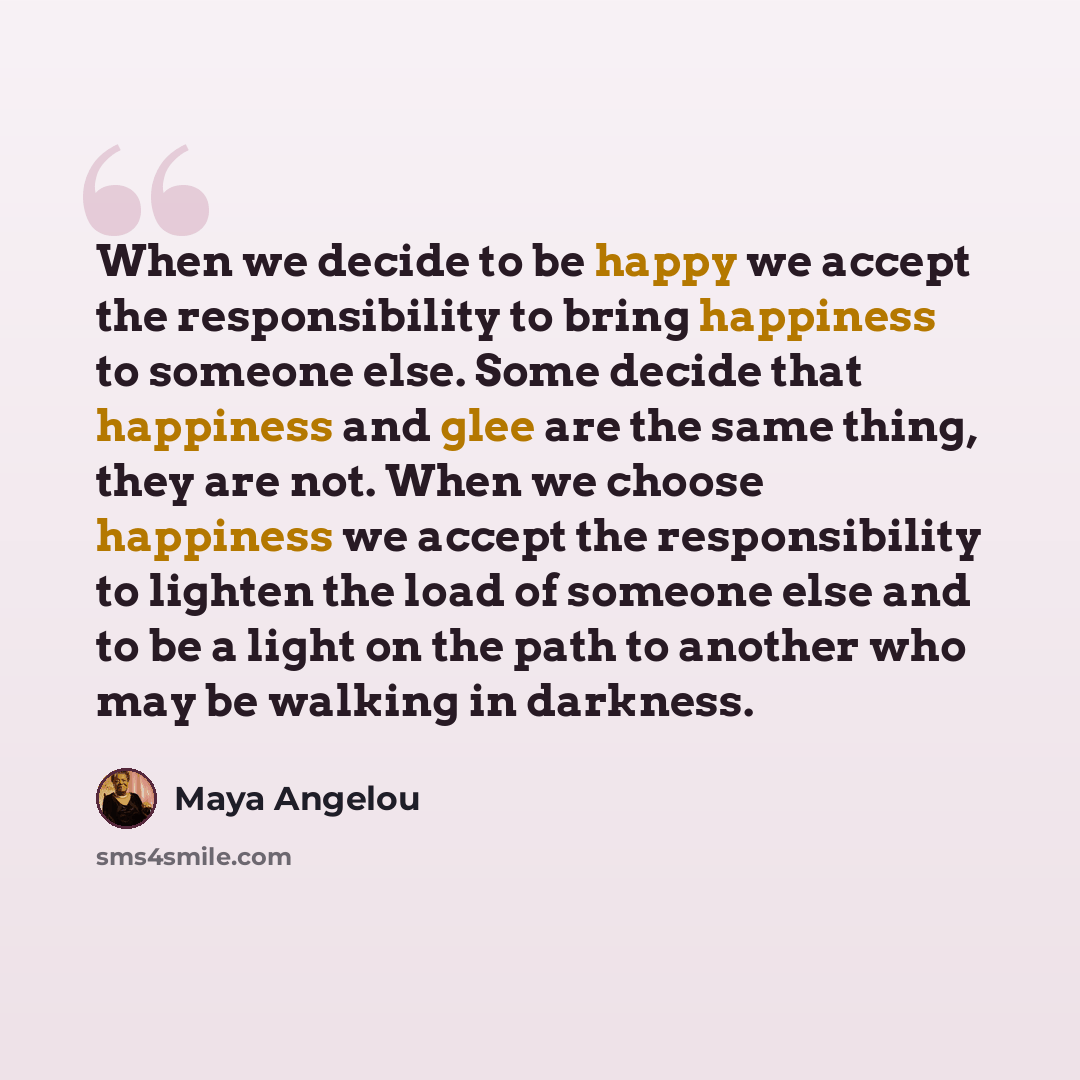 “When we decide to be happy we accept the responsibility to bring happiness to someone else. Some decide that happiness and glee are the same thing, they are not. When we choose happiness we accept the responsibility to lighten the load of someone else and to be a light on the path to another who…” quote by Maya Angelou