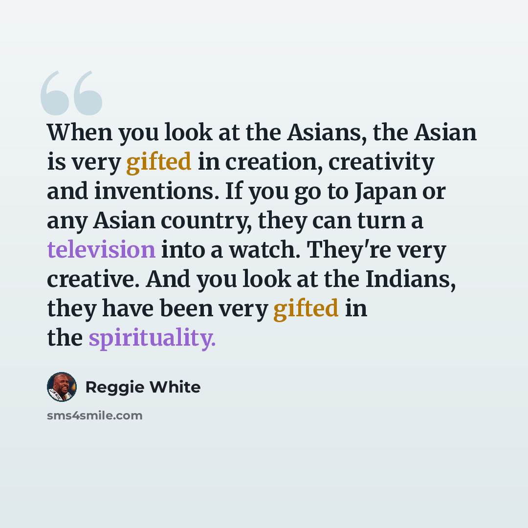 “When you look at the Asians, the Asian is very gifted in creation, creativity and inventions. If you go to Japan or any Asian country, they can turn a television into a watch. They're very creative. And you look at the Indians, they have been very gifted in the spirituality.” quote by Reggie White