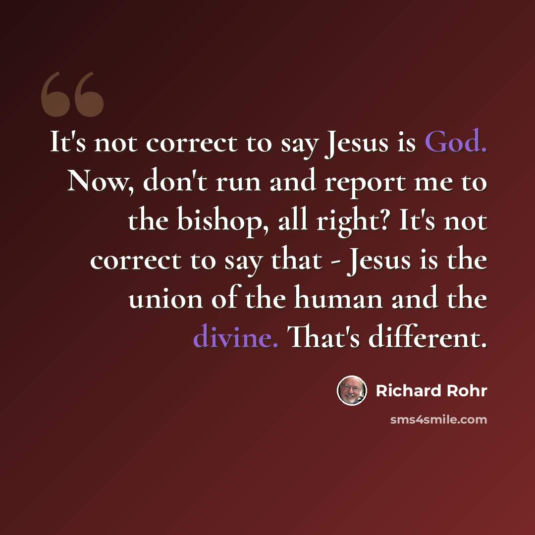 “It's not correct to say Jesus is God. Now, don't run and report me to the bishop, all right? It's not correct to say that - Jesus is the union of the human and the divine. That's different.” quote by Richard Rohr