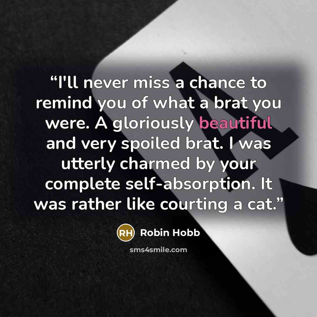 “I'll never miss a chance to remind you of what a brat you were. A gloriously beautiful and very spoiled brat. I was utterly charmed by your complete self-absorption. It was rather like courting a cat.” quote by Robin Hobb
