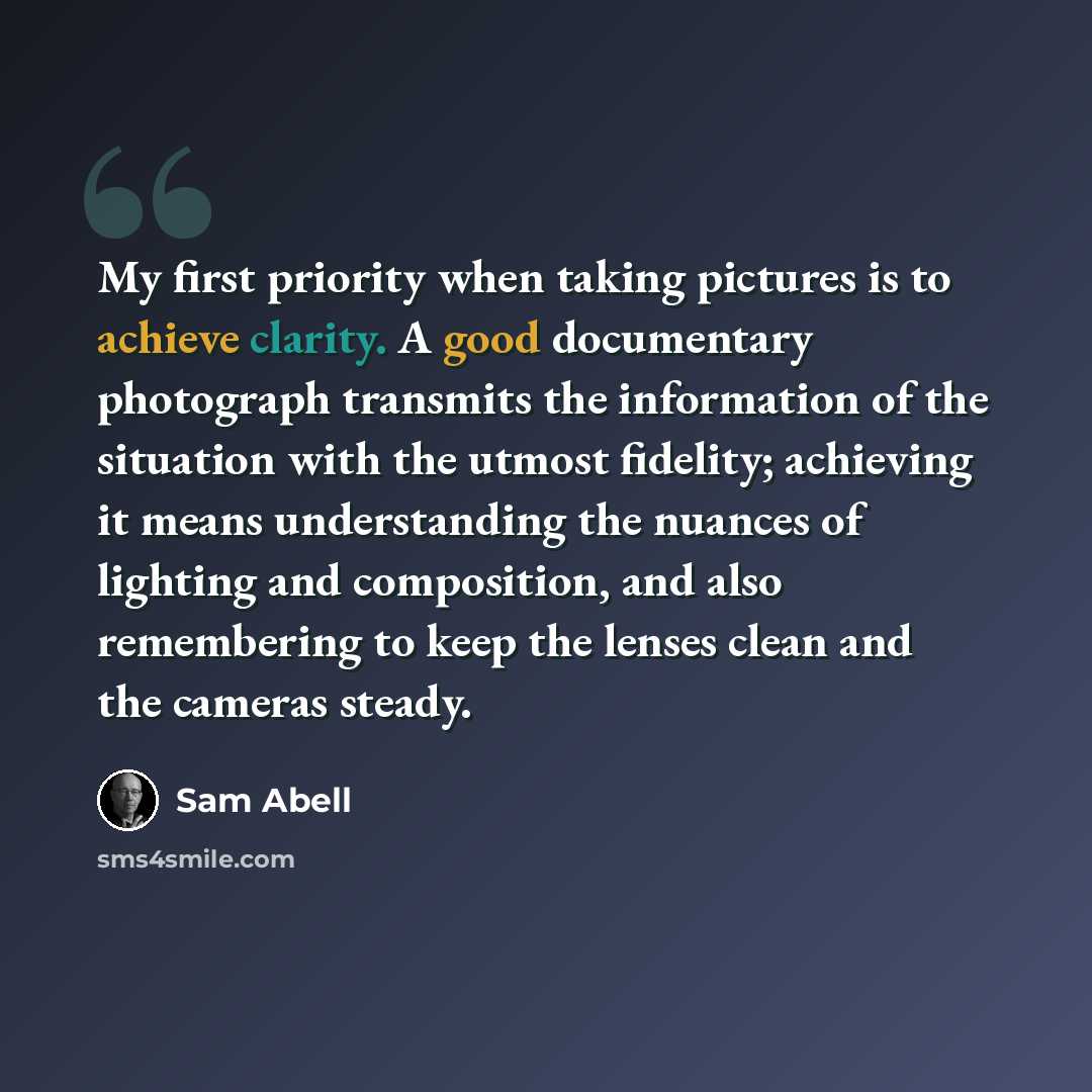 “My first priority when taking pictures is to achieve clarity. A good documentary photograph transmits the information of the situation with the utmost fidelity; achieving it means understanding the nuances of lighting and composition, and also remembering to keep the lenses clean and the cameras…” quote by Sam Abell