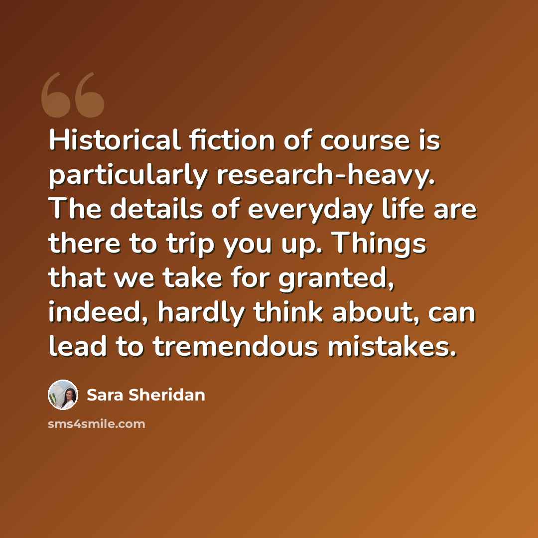 “Historical fiction of course is particularly research-heavy. The details of everyday life are there to trip you up. Things that we take for granted, indeed, hardly think about, can lead to tremendous mistakes.” quote by Sara Sheridan
