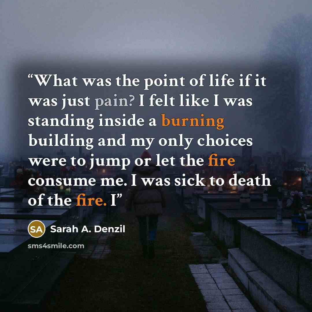 “What was the point of life if it was just pain? I felt like I was standing inside a burning building and my only choices were to jump or let the fire consume me. I was sick to death of the fire. I” quote by Sarah A. Denzil