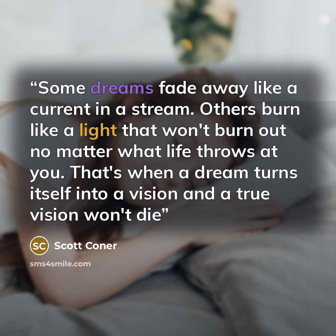 “Some dreams fade away like a current in a stream. Others burn like a light that won't burn out no matter what life throws at you. That's when a dream turns itself into a vision and a true vision won't die” quote by Scott Coner