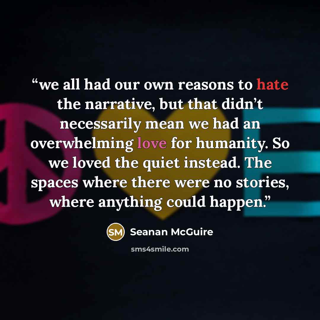 “we all had our own reasons to hate the narrative, but that didn’t necessarily mean we had an overwhelming love for humanity. So we loved the quiet instead. The spaces where there were no stories, where anything could happen.” quote by Seanan McGuire