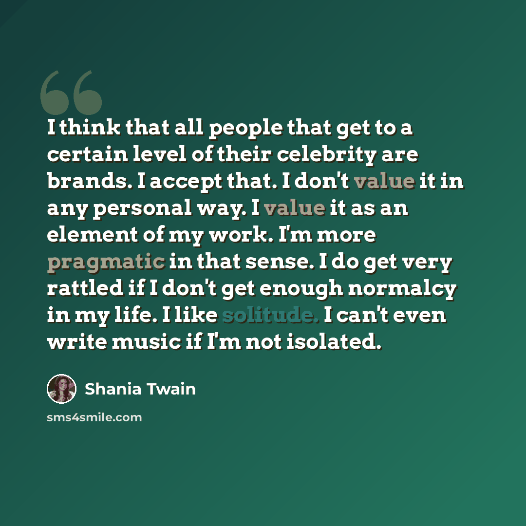 “I think that all people that get to a certain level of their celebrity are brands. I accept that. I don't value it in any personal way. I value it as an element of my work. I'm more pragmatic in that sense. I do get very rattled if I don't get enough normalcy in my life. I like solitude. I can't…” quote by Shania Twain