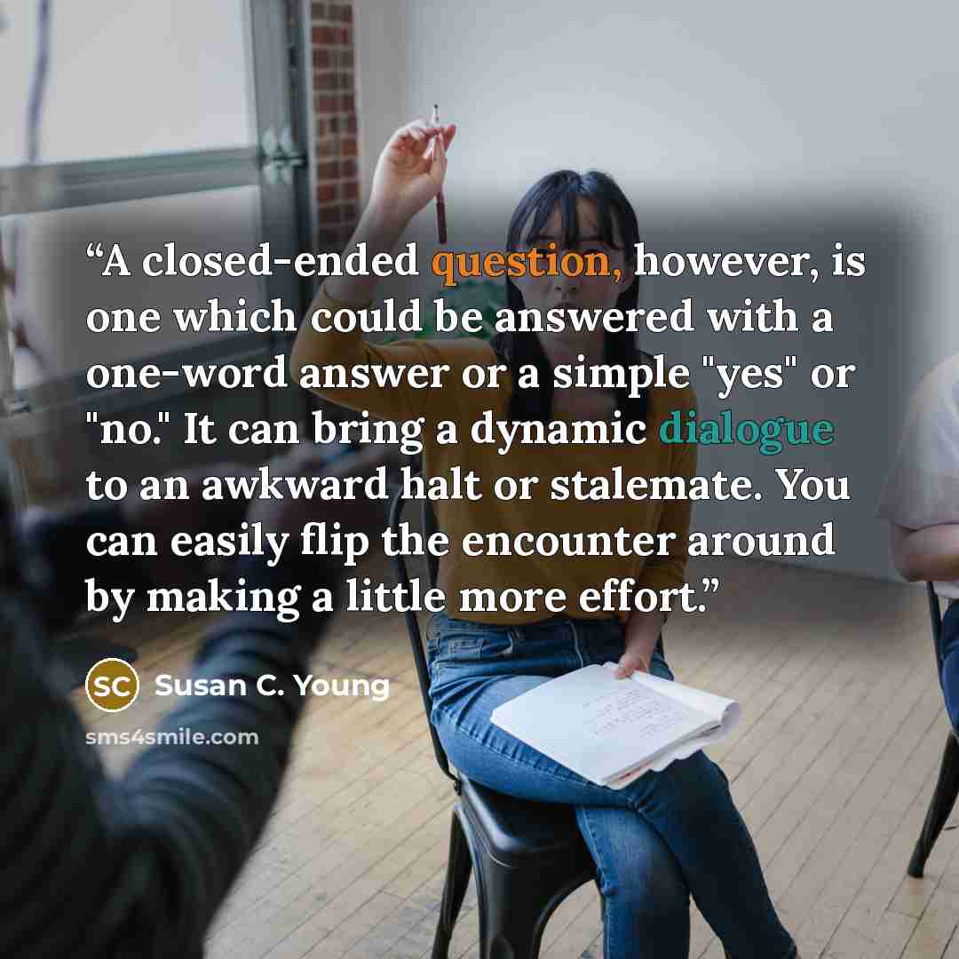 “A closed-ended question, however, is one which could be answered with a one-word answer or a simple "yes" or "no." It can bring a dynamic dialogue to an awkward halt or stalemate. You can easily flip the encounter around by making a little more effort.” quote by Susan C. Young