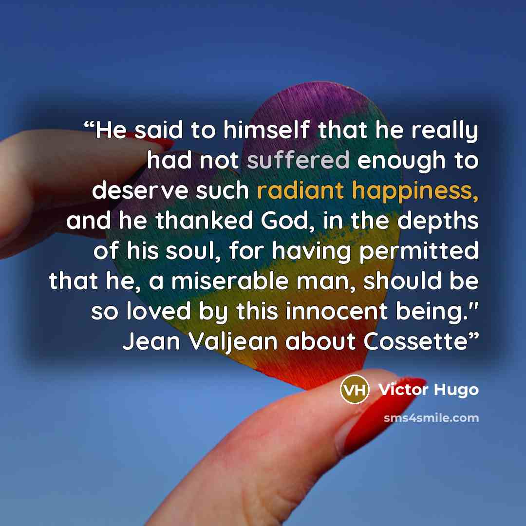 “He said to himself that he really had not suffered enough to deserve such radiant happiness, and he thanked God, in the depths of his soul, for having permitted that he, a miserable man, should be so loved by this innocent being." Jean Valjean about Cossette” quote by Victor Hugo