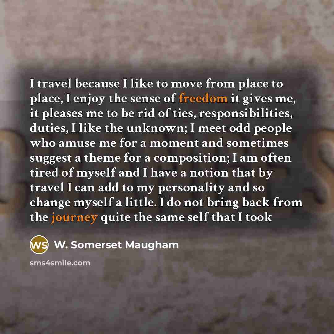 “I travel because I like to move from place to place, I enjoy the sense of freedom it gives me, it pleases me to be rid of ties, responsibilities, duties, I like the unknown; I meet odd people who amuse me for a moment and sometimes suggest a theme for a composition; I am often tired of myself and…” quote by W. Somerset Maugham