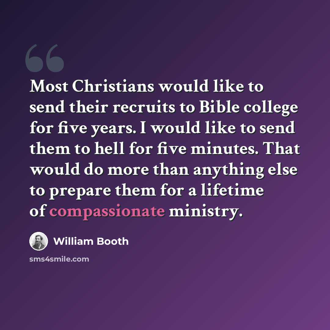 “Most Christians would like to send their recruits to Bible college for five years. I would like to send them to hell for five minutes. That would do more than anything else to prepare them for a lifetime of compassionate ministry.” quote by William Booth