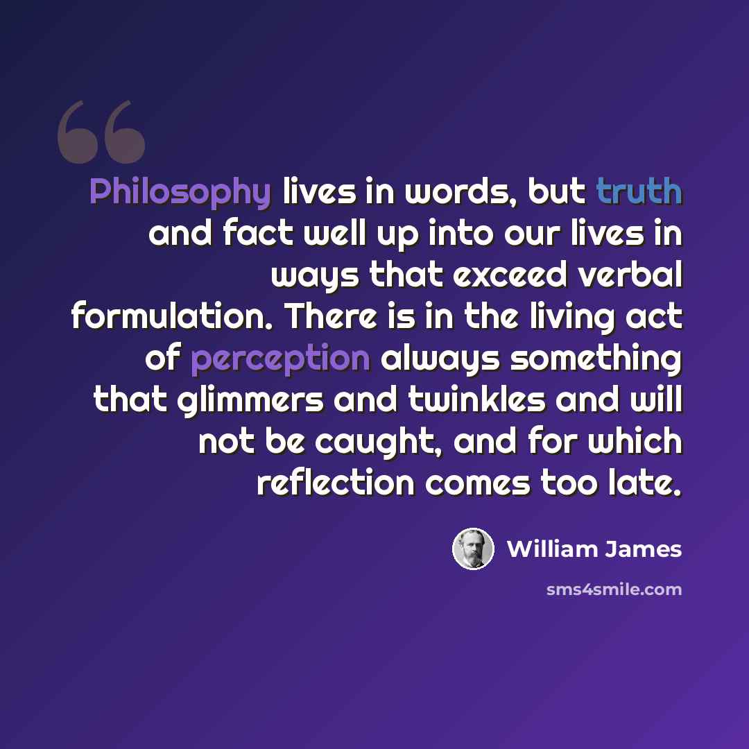 “Philosophy lives in words, but truth and fact well up into our lives in ways that exceed verbal formulation. There is in the living act of perception always something that glimmers and twinkles and will not be caught, and for which reflection comes too late.” quote by William James