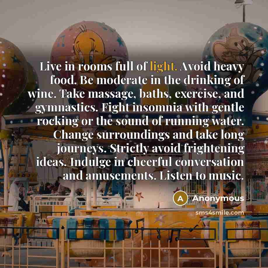 “Live in rooms full of light. Avoid heavy food. Be moderate in the drinking of wine. Take massage, baths, exercise, and gymnastics. Fight insomnia with gentle rocking or the sound of running water. Change surroundings and take long journeys. Strictly avoid frightening ideas. Indulge in cheerful…” quote by Anonymous