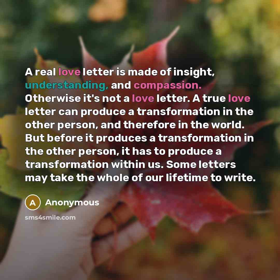 “A real love letter is made of insight, understanding, and compassion. Otherwise it's not a love letter. A true love letter can produce a transformation in the other person, and therefore in the world. But before it produces a transformation in the other person, it has to produce a transformation…” quote by Anonymous