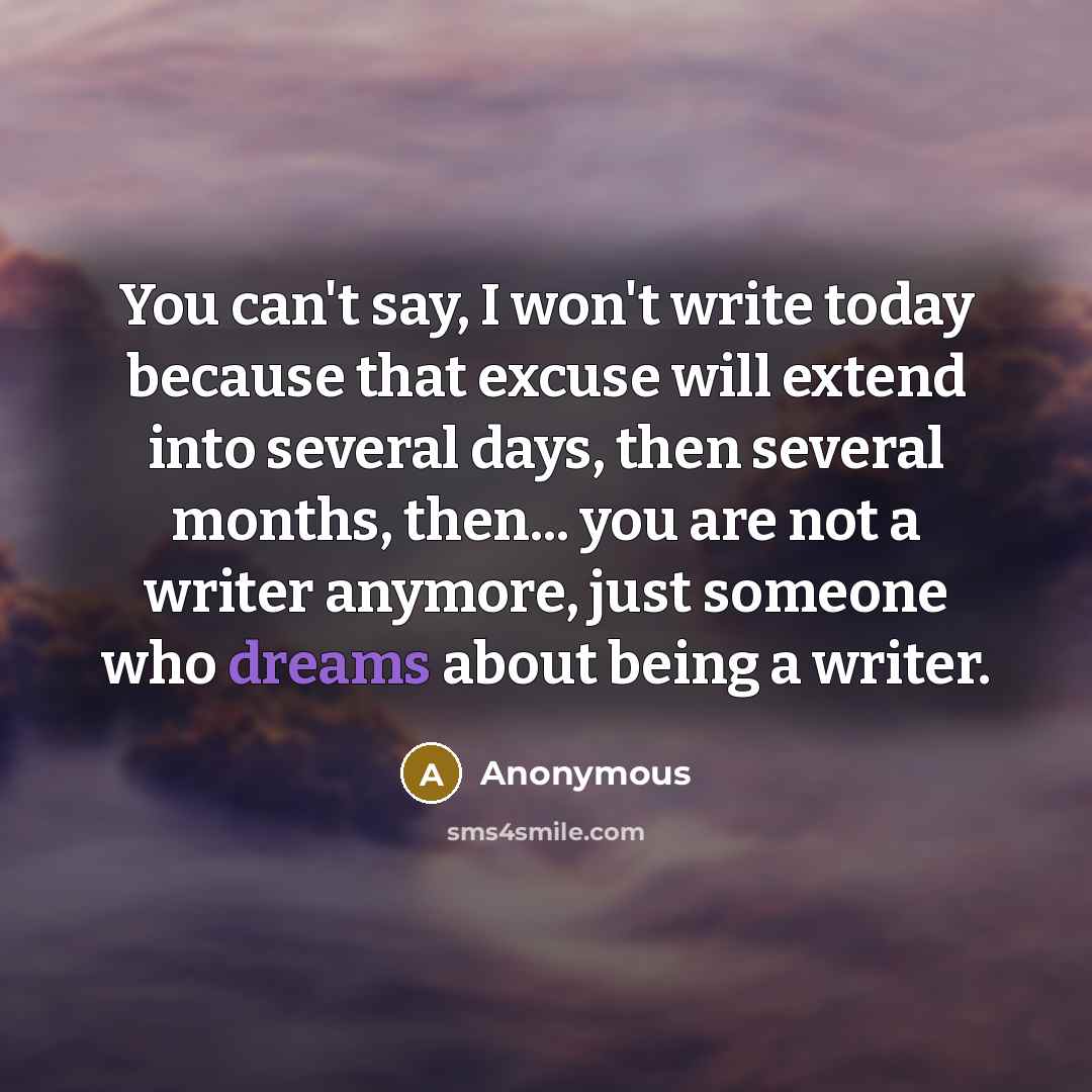 “You can't say, I won't write today because that excuse will extend into several days, then several months, then... you are not a writer anymore, just someone who dreams about being a writer.” quote by Anonymous