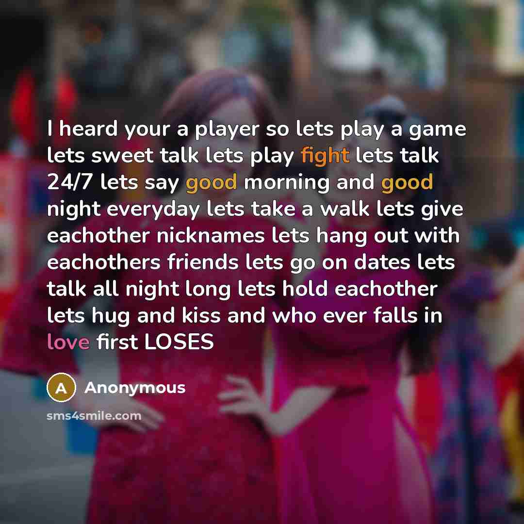 “I heard your a player so lets play a game lets sweet talk lets play fight lets talk 24/7 lets say good morning and good night everyday lets take a walk lets give eachother nicknames lets hang out with eachothers friends lets go on dates lets talk all night long lets hold eachother lets hug and…” quote by Anonymous