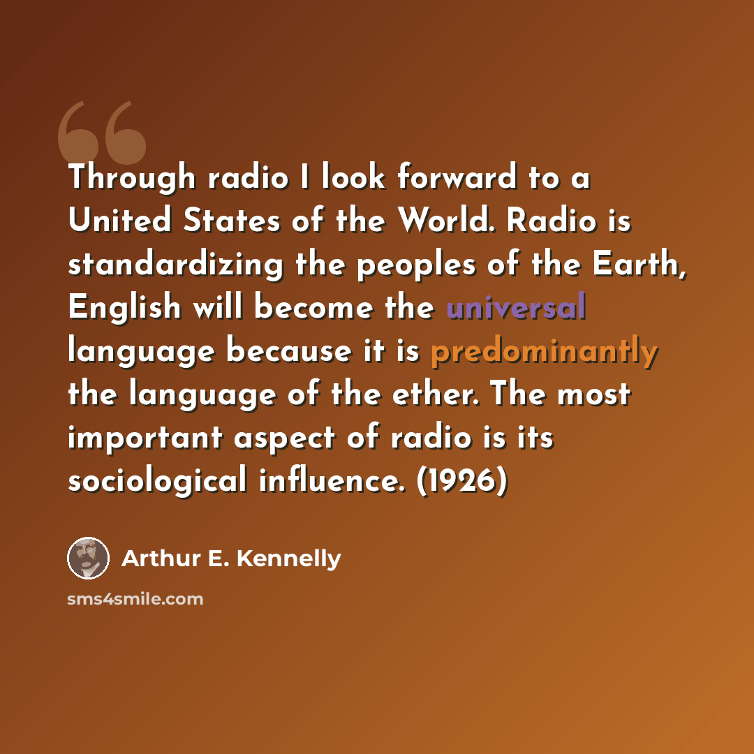 “Through radio I look forward to a United States of the World. Radio is standardizing the peoples of the Earth, English will become the universal language because it is predominantly the language of the ether. The most important aspect of radio is its sociological influence. (1926)” quote by Arthur E. Kennelly