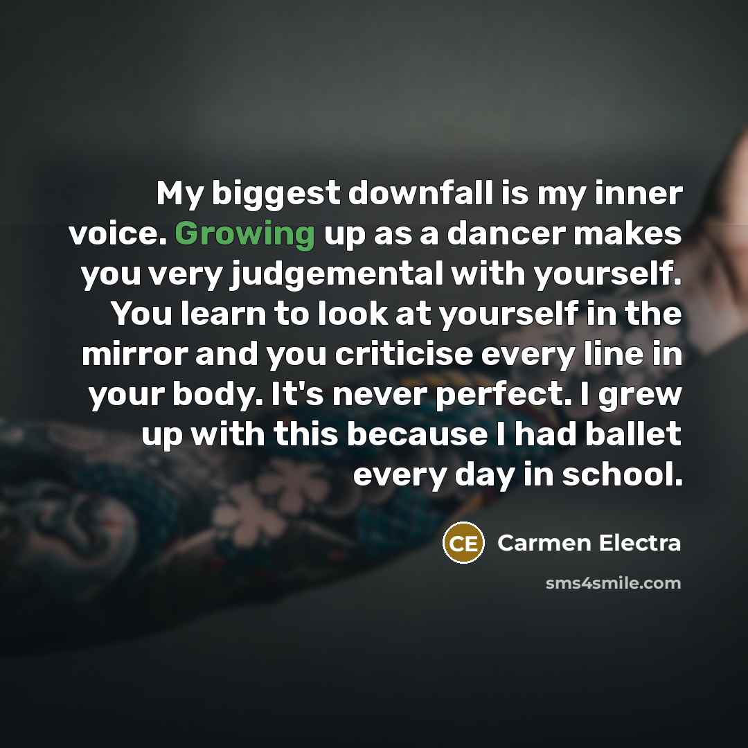 “My biggest downfall is my inner voice. Growing up as a dancer makes you very judgemental with yourself. You learn to look at yourself in the mirror and you criticise every line in your body. It's never perfect. I grew up with this because I had ballet every day in school.” quote by Carmen Electra