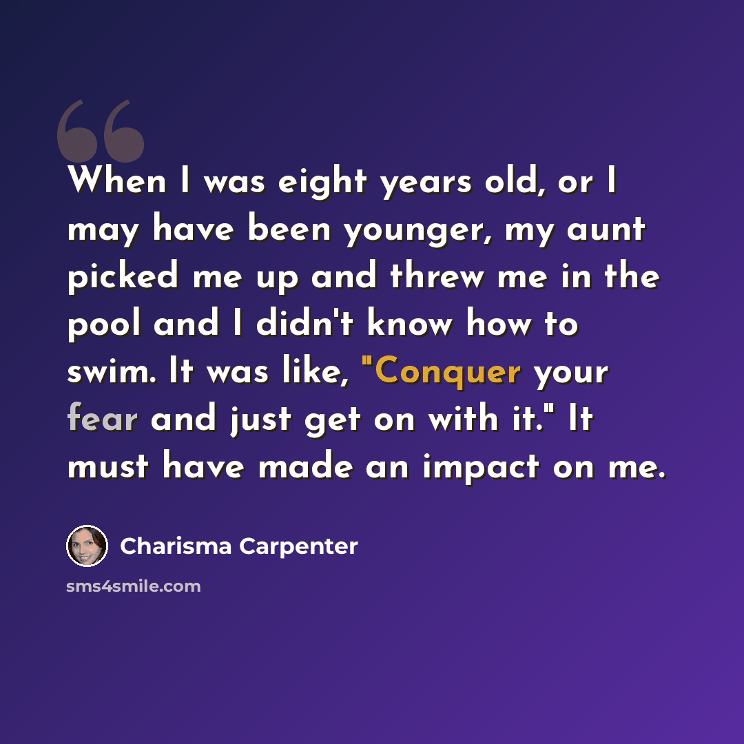 “When I was eight years old, or I may have been younger, my aunt picked me up and threw me in the pool and I didn't know how to swim. It was like, "Conquer your fear and just get on with it." It must have made an impact on me.” quote by Charisma Carpenter