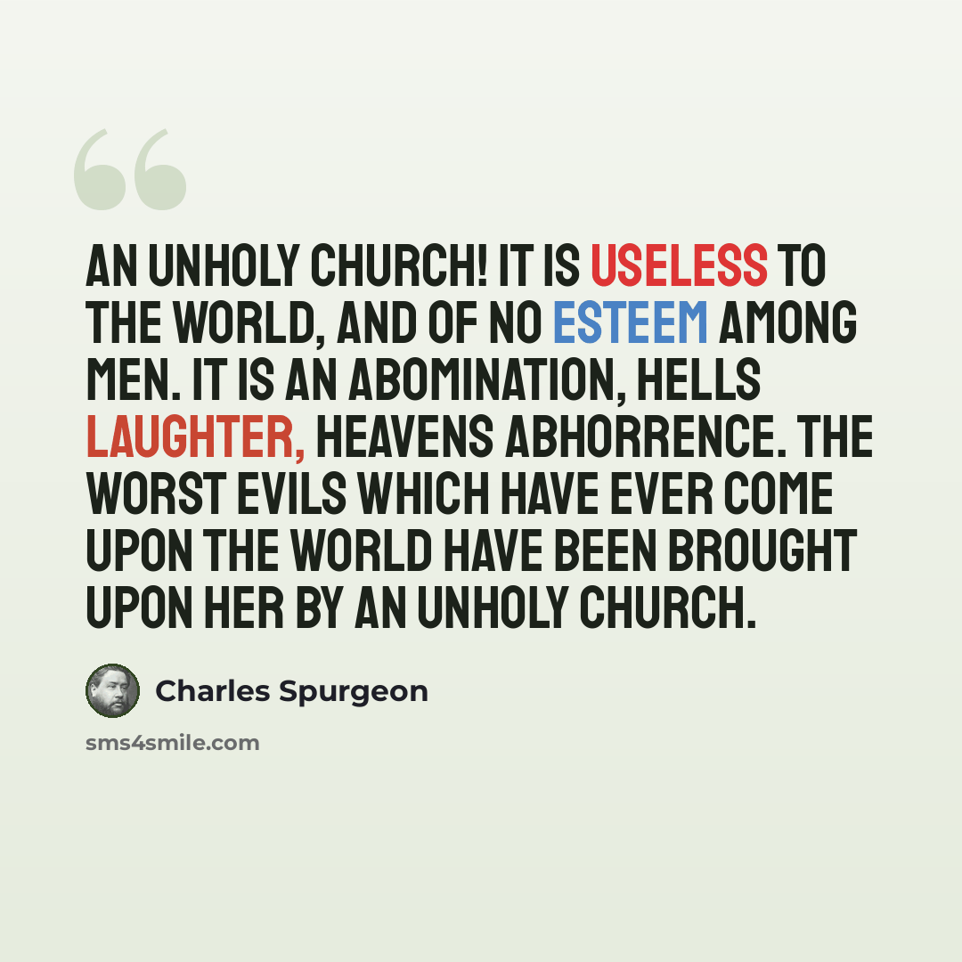 “An unholy church! It is useless to the world, and of no esteem among men. It is an abomination, hells laughter, heavens abhorrence. The worst evils which have ever come upon the world have been brought upon her by an unholy church.” quote by Charles Spurgeon