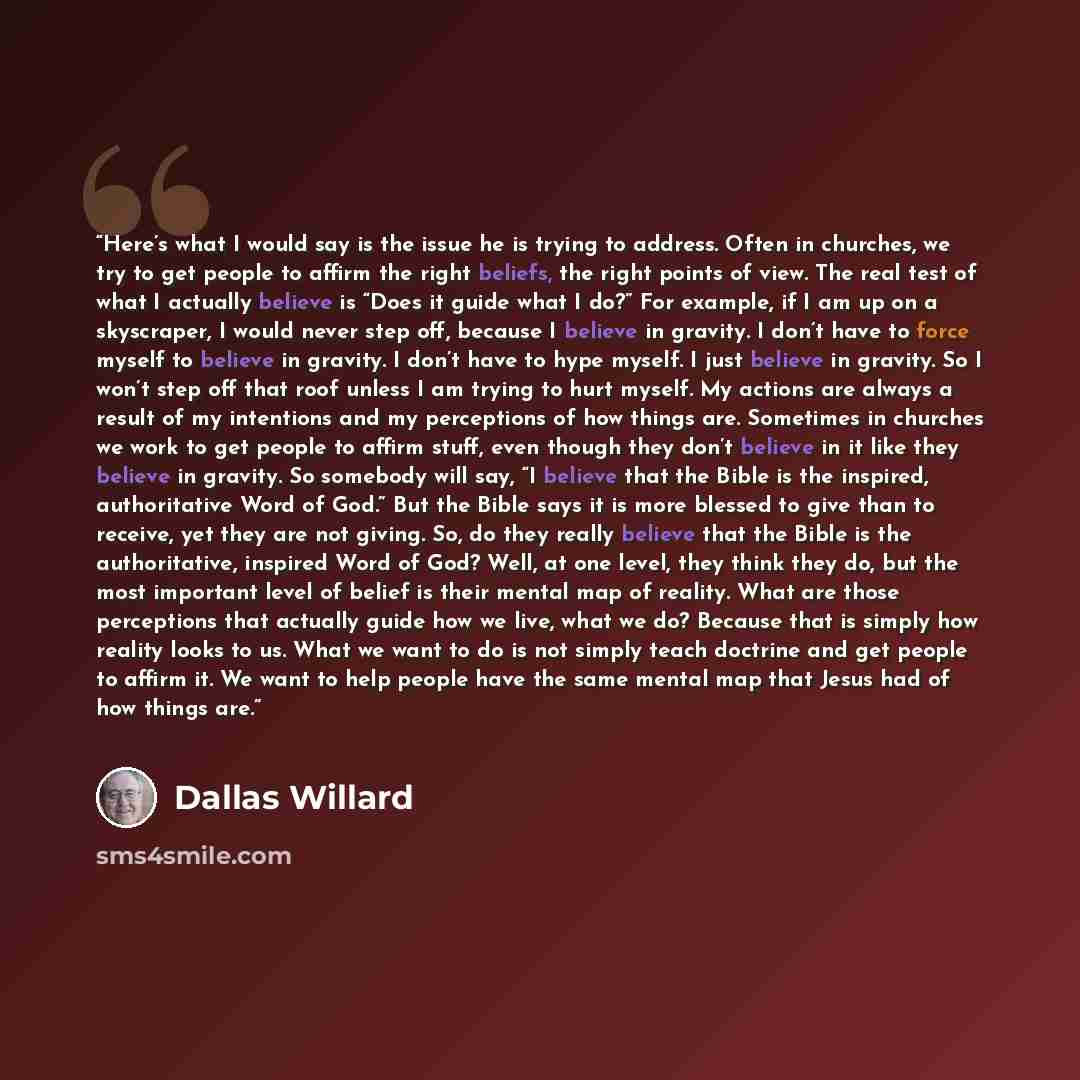 “Here’s what I would say is the issue he is trying to address. Often in churches, we try to get people to affirm the right beliefs, the right points of view. The real test of what I actually believe is “Does it guide what I do?” For example, if I am up on a skyscraper, I would never step off…” quote by Dallas Willard