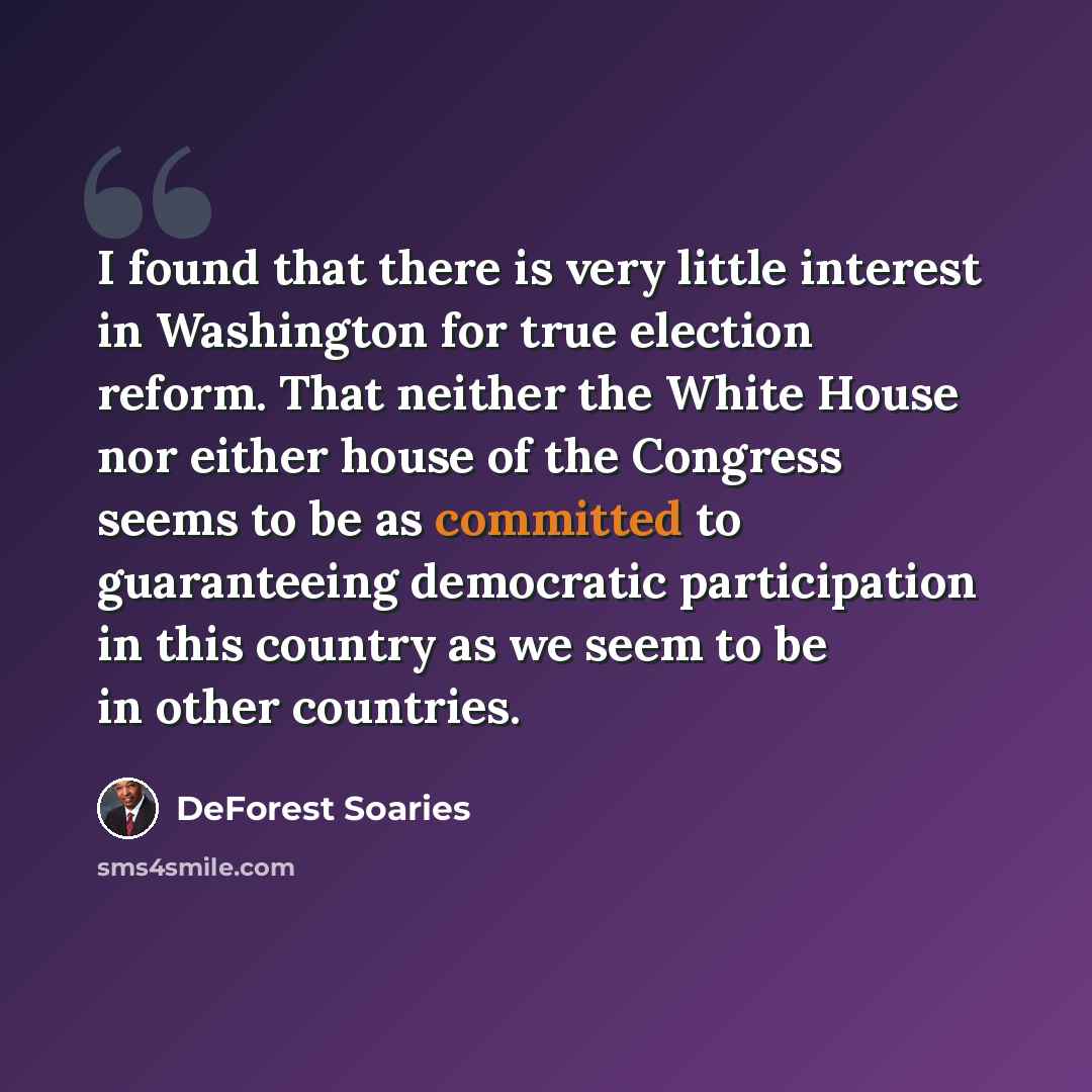 “I found that there is very little interest in Washington for true election reform. That neither the White House nor either house of the Congress seems to be as committed to guaranteeing democratic participation in this country as we seem to be in other countries.” quote by DeForest Soaries