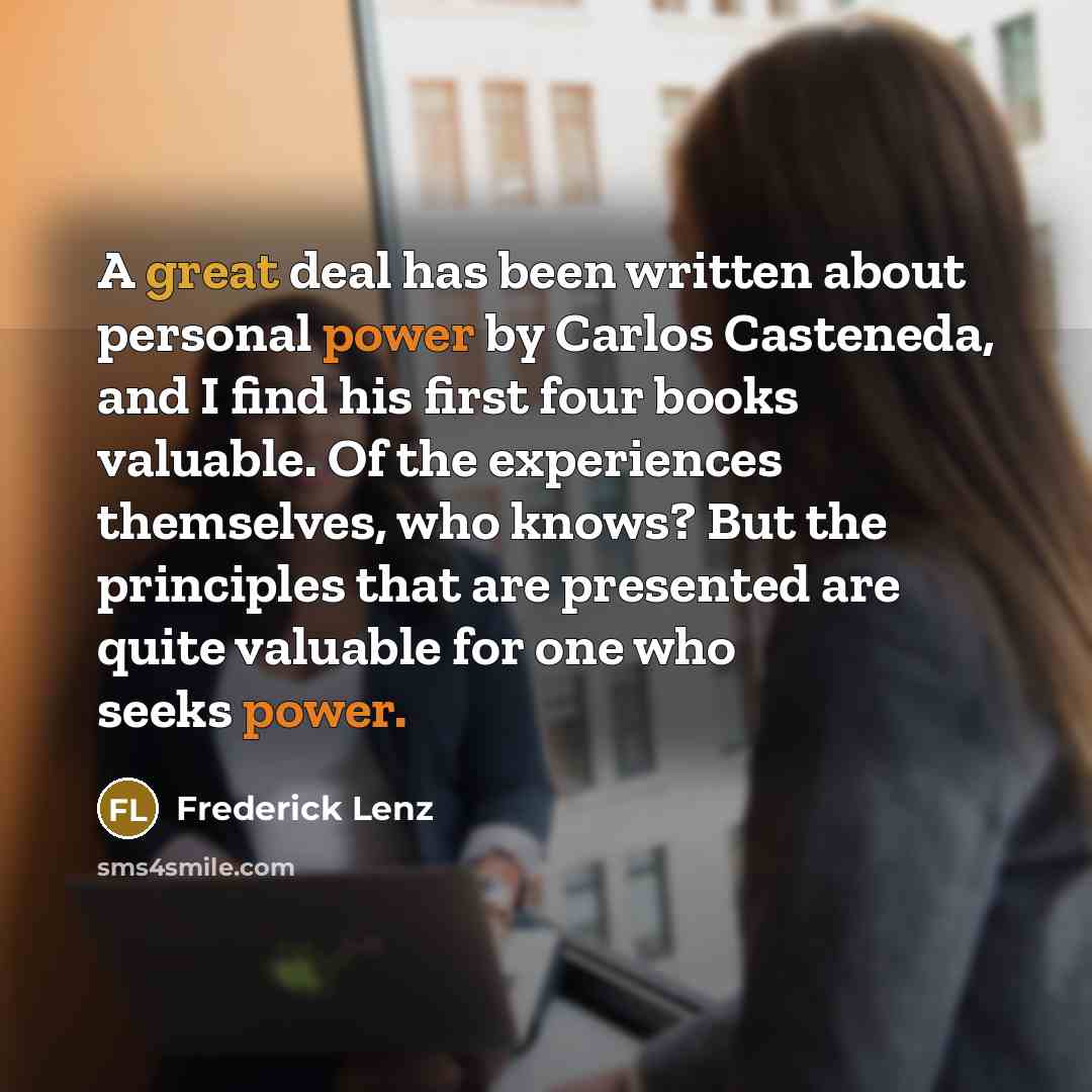 “A great deal has been written about personal power by Carlos Casteneda, and I find his first four books valuable. Of the experiences themselves, who knows? But the principles that are presented are quite valuable for one who seeks power.” quote by Frederick Lenz