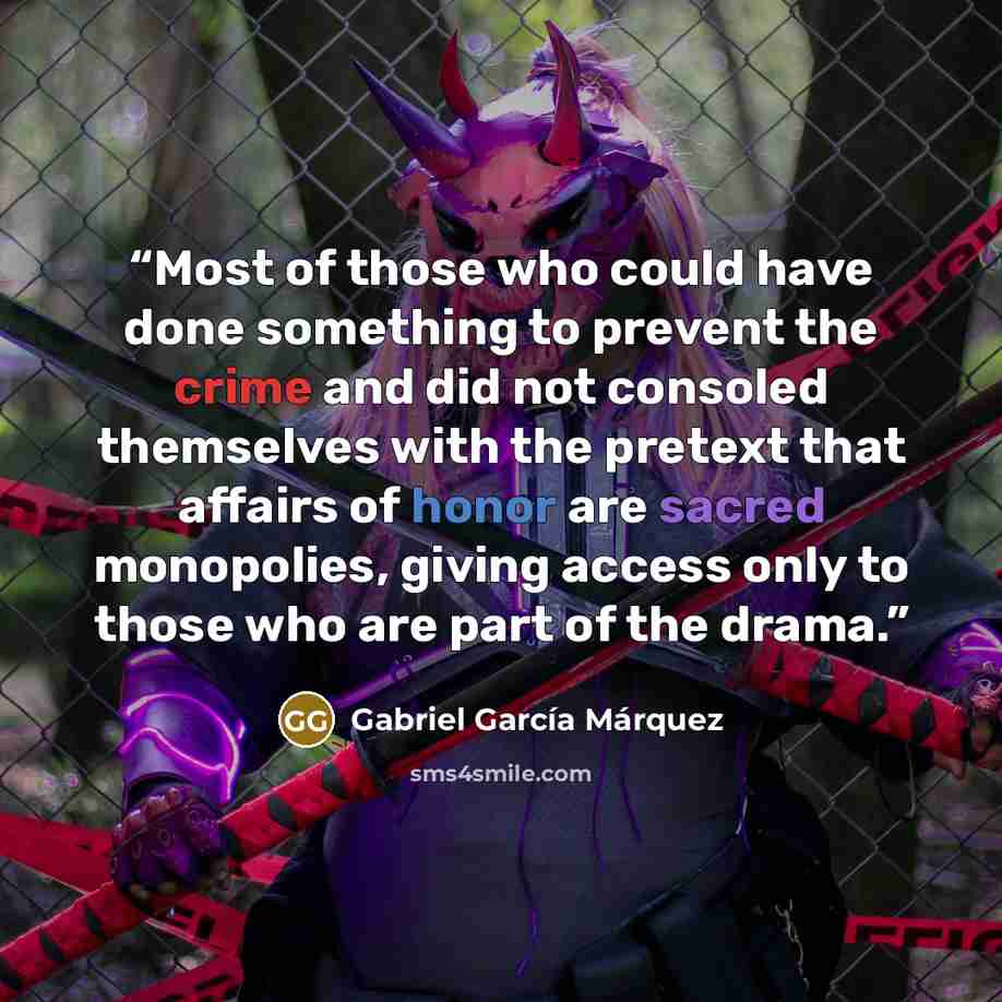 “Most of those who could have done something to prevent the crime and did not consoled themselves with the pretext that affairs of honor are sacred monopolies, giving access only to those who are part of the drama.” quote by Gabriel García Márquez