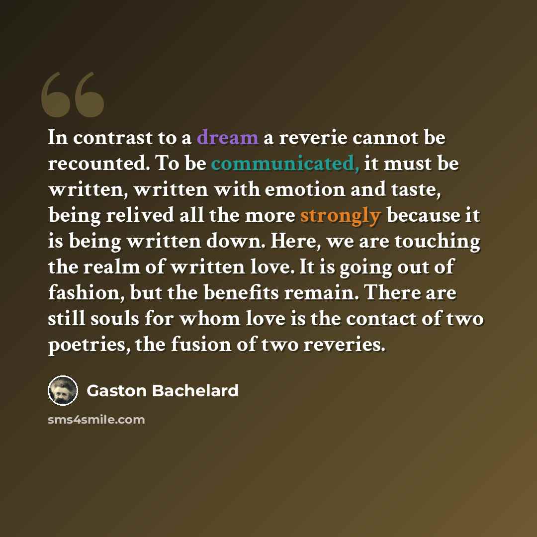 “In contrast to a dream a reverie cannot be recounted. To be communicated, it must be written, written with emotion and taste, being relived all the more strongly because it is being written down. Here, we are touching the realm of written love. It is going out of fashion, but the benefits remain…” quote by Gaston Bachelard