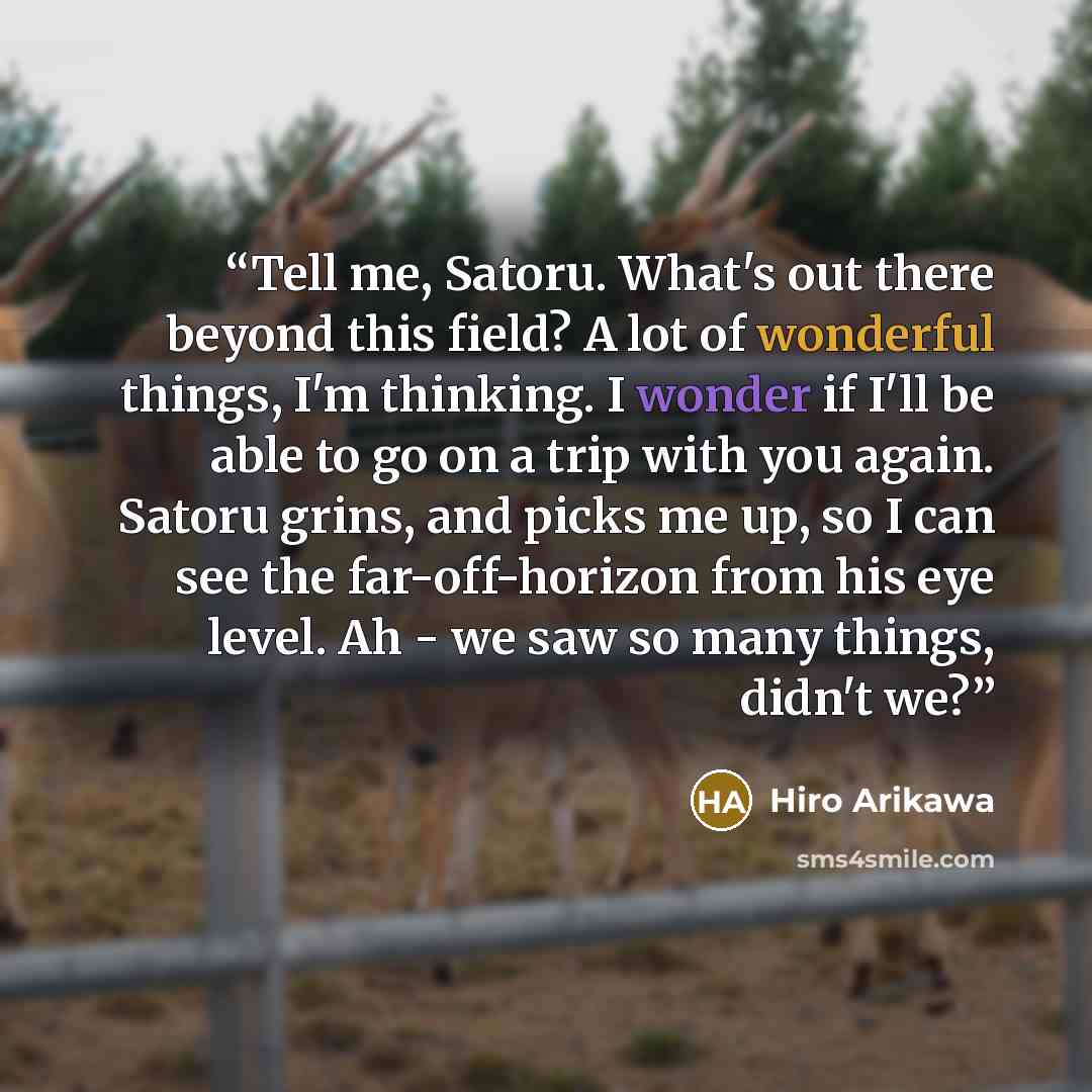“Tell me, Satoru. What's out there beyond this field? A lot of wonderful things, I'm thinking. I wonder if I'll be able to go on a trip with you again. Satoru grins, and picks me up, so I can see the far-off-horizon from his eye level. Ah - we saw so many things, didn't we?” quote by Hiro Arikawa