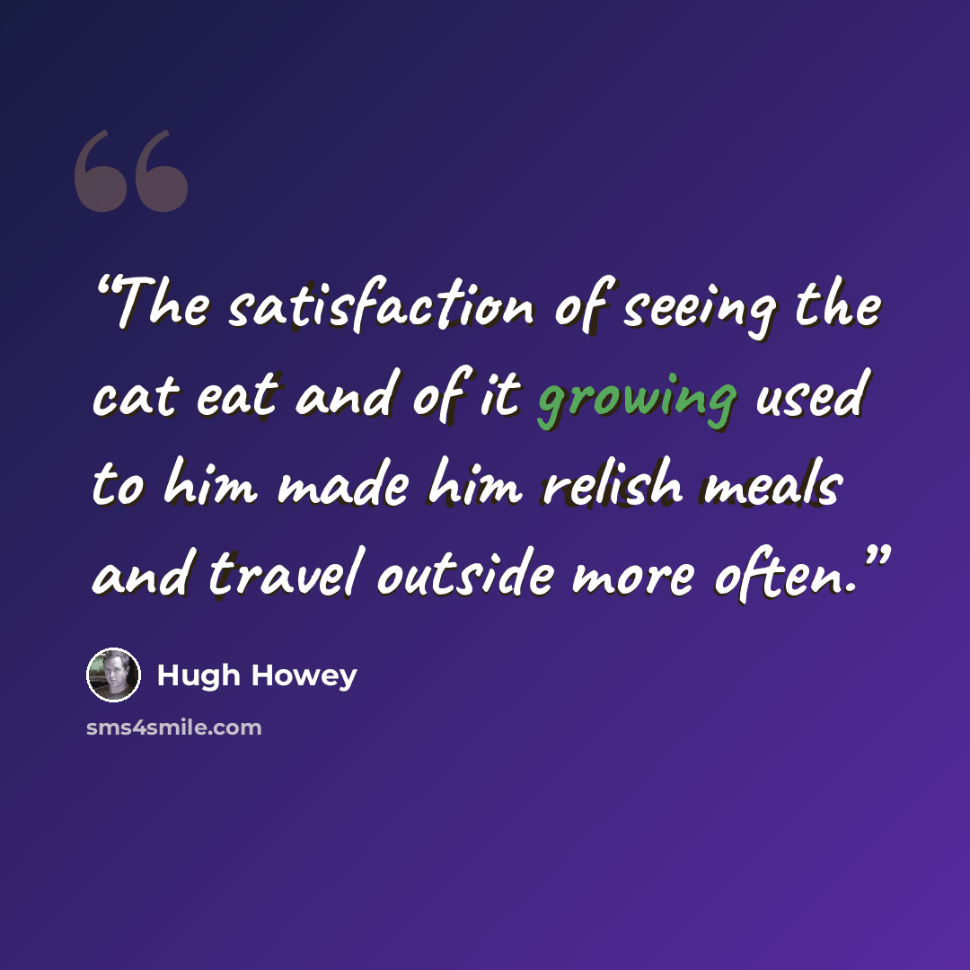 “The satisfaction of seeing the cat eat and of it growing used to him made him relish meals and travel outside more often.” quote by Hugh Howey