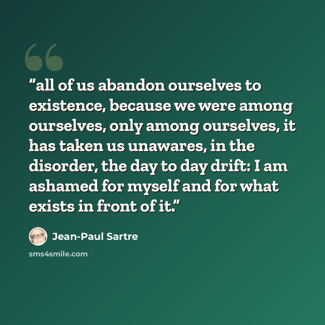 “all of us abandon ourselves to existence, because we were among ourselves, only among ourselves, it has taken us unawares, in the disorder, the day to day drift: I am ashamed for myself and for what exists in front of it.” quote by Jean-Paul Sartre