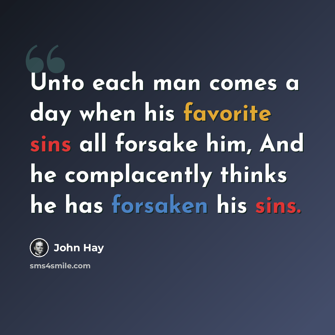 “Unto each man comes a day when his favorite sins all forsake him, And he complacently thinks he has forsaken his sins.” quote by John Hay