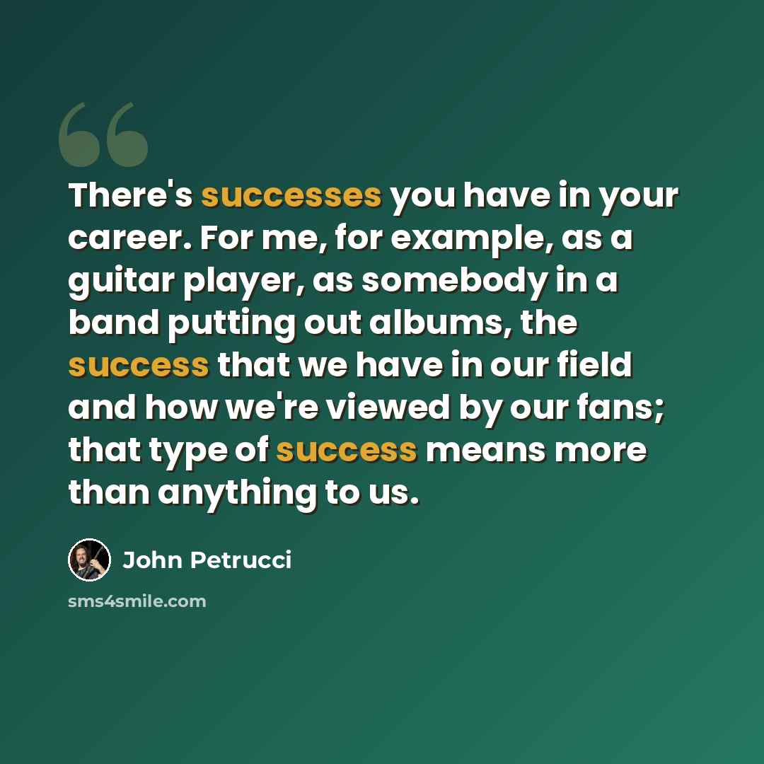“There's successes you have in your career. For me, for example, as a guitar player, as somebody in a band putting out albums, the success that we have in our field and how we're viewed by our fans; that type of success means more than anything to us.” quote by John Petrucci
