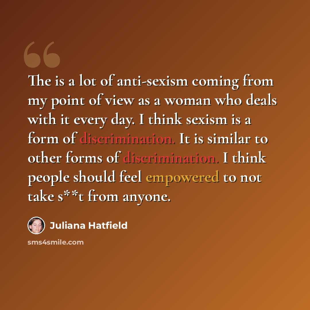 “The is a lot of anti-sexism coming from my point of view as a woman who deals with it every day. I think sexism is a form of discrimination. It is similar to other forms of discrimination. I think people should feel empowered to not take s**t from anyone.” quote by Juliana Hatfield