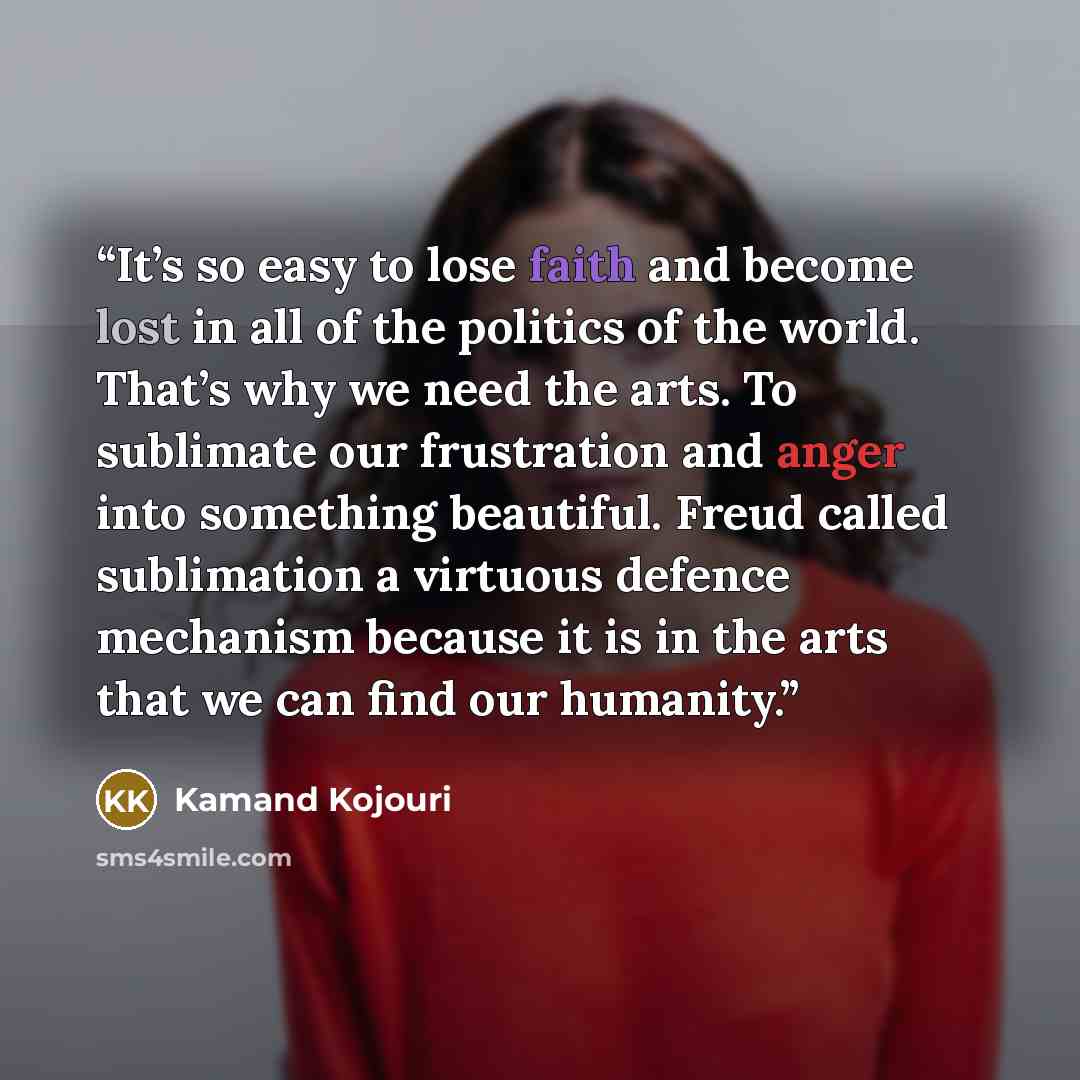 “It’s so easy to lose faith and become lost in all of the politics of the world. That’s why we need the arts. To sublimate our frustration and anger into something beautiful. Freud called sublimation a virtuous defence mechanism because it is in the arts that we can find our humanity.” quote by Kamand Kojouri