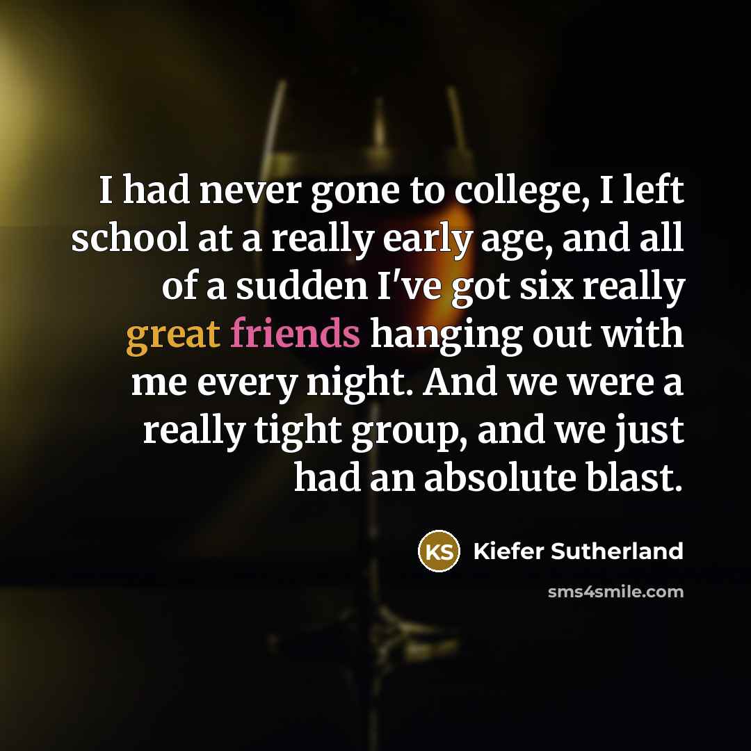“I had never gone to college, I left school at a really early age, and all of a sudden I've got six really great friends hanging out with me every night. And we were a really tight group, and we just had an absolute blast.” quote by Kiefer Sutherland
