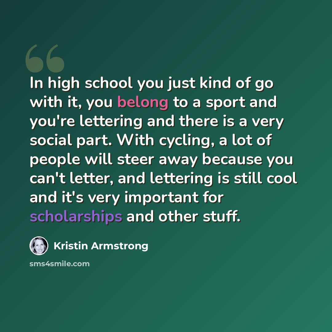 “In high school you just kind of go with it, you belong to a sport and you're lettering and there is a very social part. With cycling, a lot of people will steer away because you can't letter, and lettering is still cool and it's very important for scholarships and other stuff.” quote by Kristin Armstrong